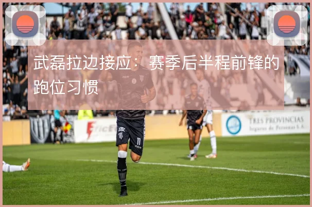 武磊拉边接应：赛季后半程前锋的跑位习惯