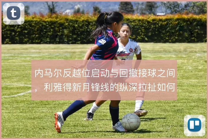 内马尔反越位启动与回撤接球之间，利雅得新月锋线的纵深拉扯如何取舍