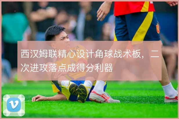 西汉姆联精心设计角球战术板,二次进攻落点成得分利器