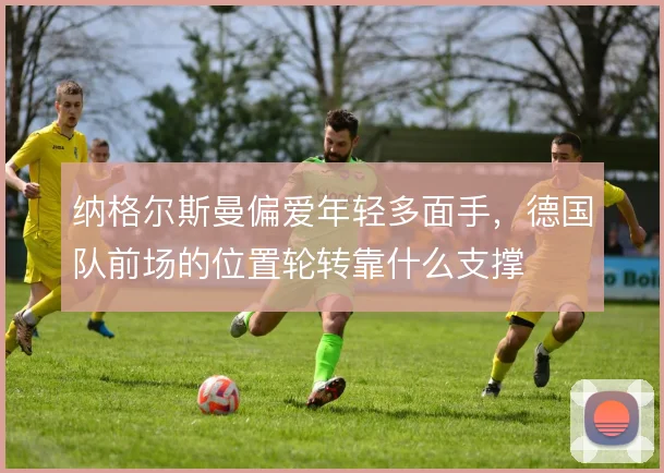 纳格尔斯曼偏爱年轻多面手，德国队前场的位置轮转靠什么支撑