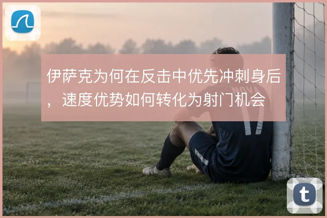 伊萨克为何在反击中优先冲刺身后，速度优势如何转化为射门机会