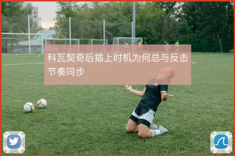 科瓦契奇后插上时机为何总与反击节奏同步