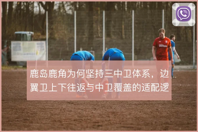 鹿岛鹿角为何坚持三中卫体系,边翼卫上下往返与中卫覆盖的适配逻辑