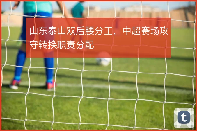 山东泰山双后腰分工,中超赛场攻守转换职责分配