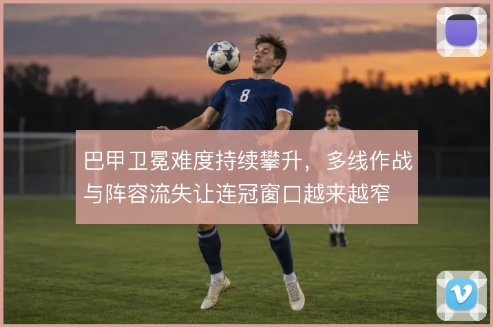 巴甲卫冕难度持续攀升,多线作战与阵容流失让连冠窗口越来越窄