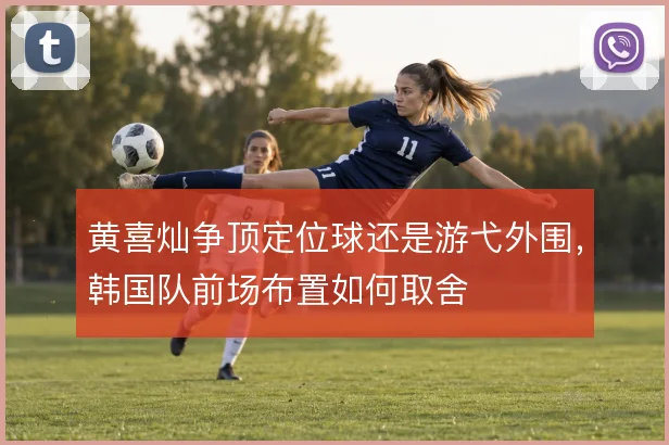 黄喜灿争顶定位球还是游弋外围，韩国队前场布置如何取舍