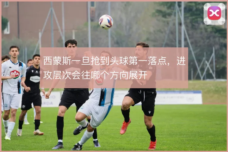 西蒙斯一旦抢到头球第一落点，进攻层次会往哪个方向展开