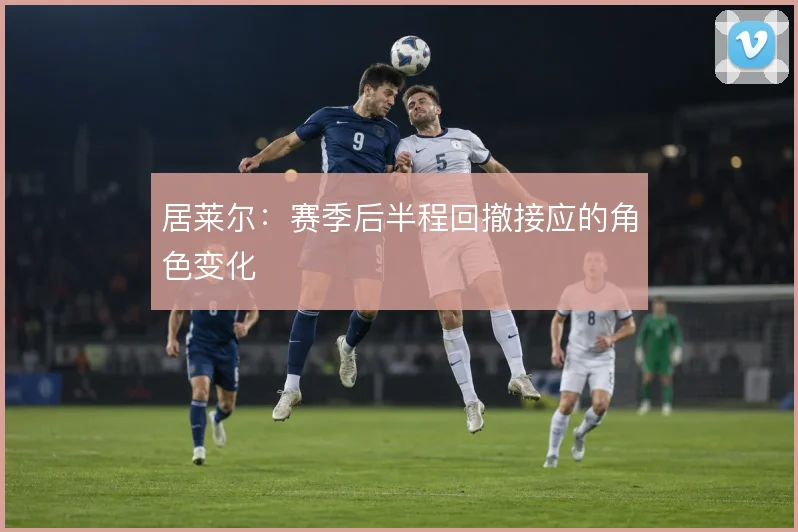 居莱尔：赛季后半程回撤接应的角色变化