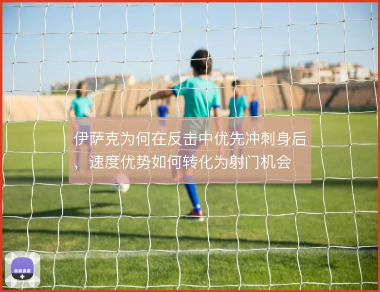 伊萨克为何在反击中优先冲刺身后,速度优势如何转化为射门机会