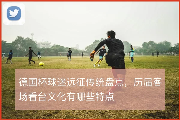 德国杯球迷远征传统盘点，历届客场看台文化有哪些特点
