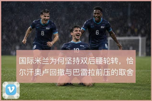 国际米兰为何坚持双后腰轮转，恰尔汗奥卢回撤与巴雷拉前压的取舍