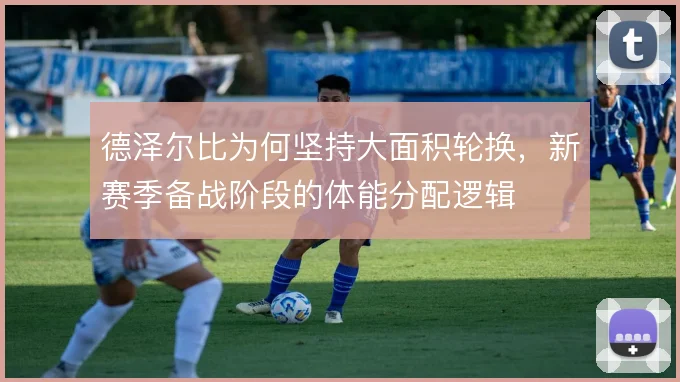 德泽尔比为何坚持大面积轮换，新赛季备战阶段的体能分配逻辑