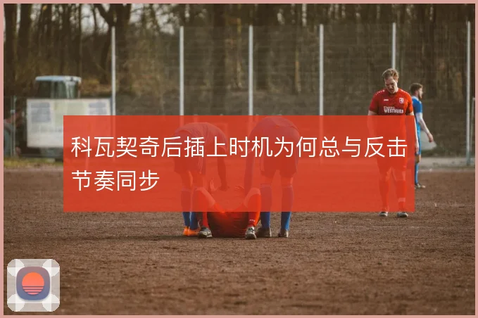 科瓦契奇后插上时机为何总与反击节奏同步