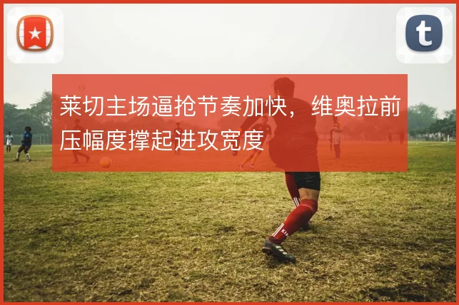 莱切主场逼抢节奏加快，维奥拉前压幅度撑起进攻宽度