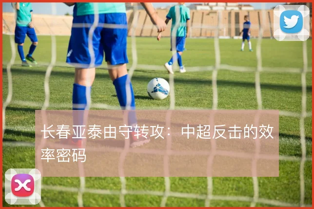 长春亚泰由守转攻：中超反击的效率密码