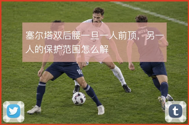 塞尔塔双后腰一旦一人前顶,另一人的保护范围怎么解