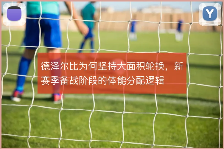 德泽尔比为何坚持大面积轮换，新赛季备战阶段的体能分配逻辑