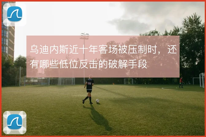 乌迪内斯近十年客场被压制时，还有哪些低位反击的破解手段