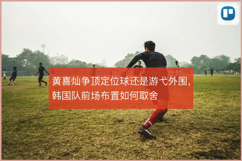 黄喜灿争顶定位球还是游弋外围，韩国队前场布置如何取舍