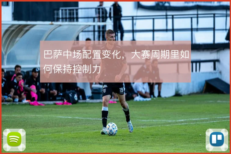 巴萨中场配置变化，大赛周期里如何保持控制力